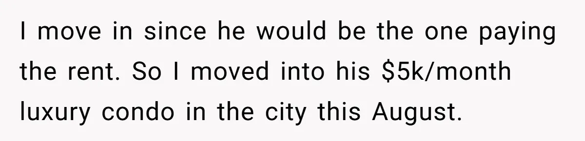 I move in since he would be the one paying the rent. So I moved into his $5k/month luxury condo in the city this August.
