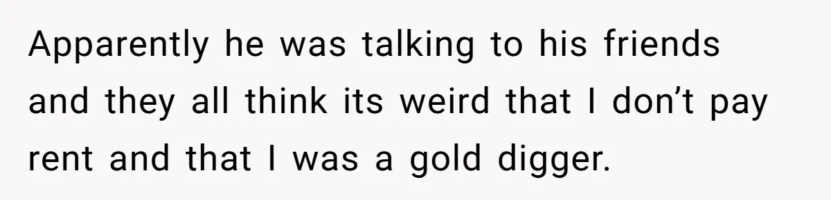Apparently he was talking to his friends and they all think its weird that I don’t pay rent and that I was a gold digger.