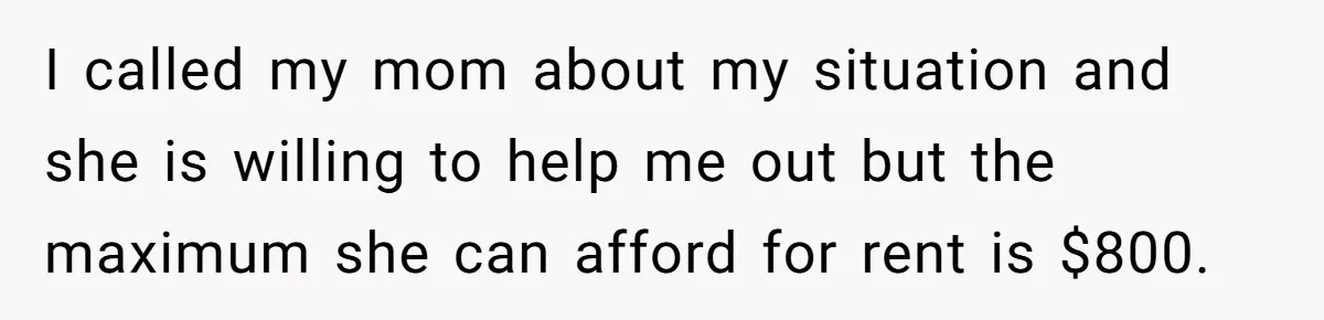 I called my mom about my situation and she is willing to help me out but the maximum she can afford for rent is $800.