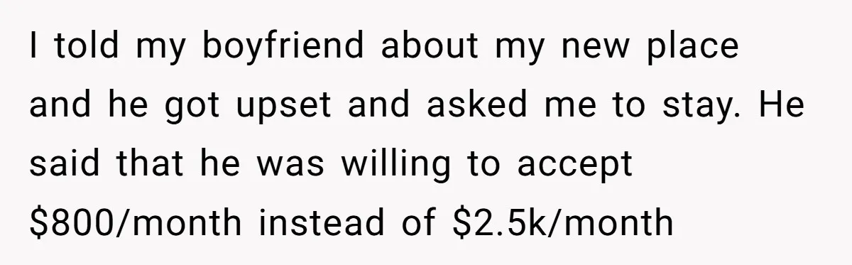 I told my boyfriend about my new place and he got upset and asked me to stay. He said that he was willing to accept $800/month instead of $2.5k/month