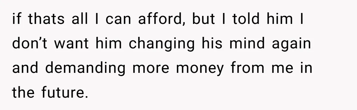 if thats all I can afford, but I told him I don’t want him changing his mind again and demanding more money from me in the future.