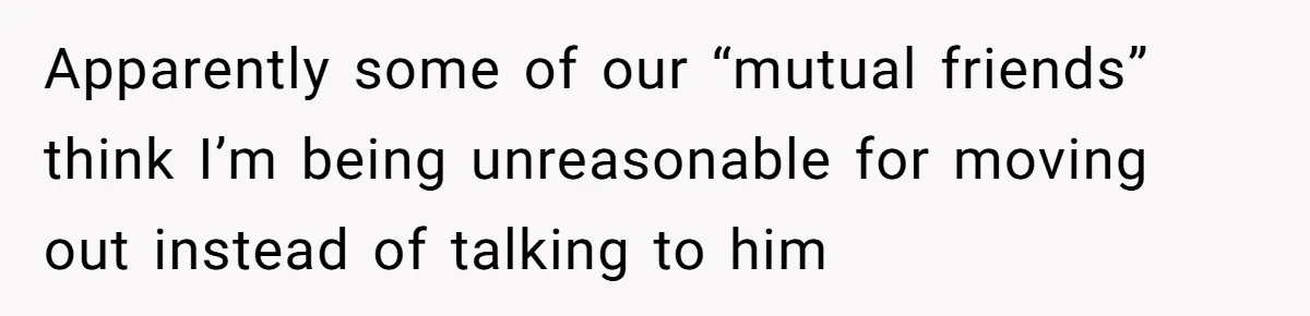 Apparently some of our “mutual friends” think I’m being unreasonable for moving out instead of talking to him