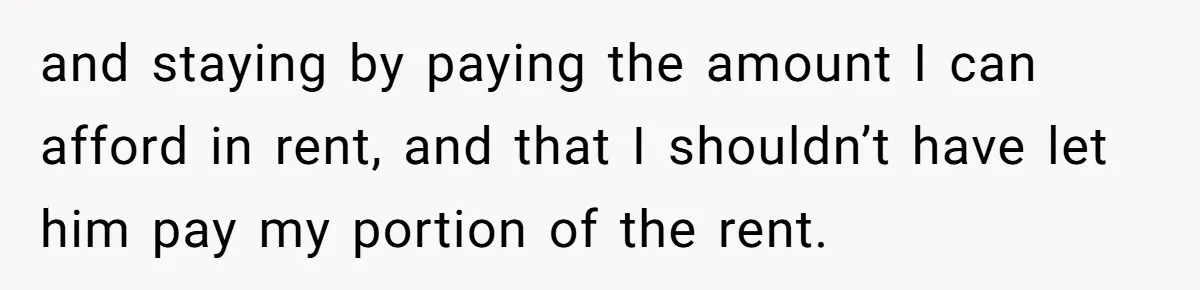 and staying by paying the amount I can afford in rent, and that I shouldn’t have let him pay my portion of the rent.