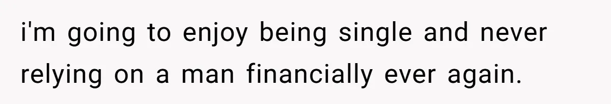i'm going to enjoy being single and never relying on a man financially ever again.