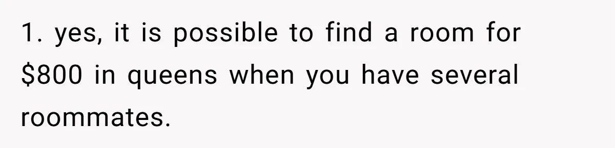 1. yes, it is possible to find a room for $800 in queens when you have several roommates.