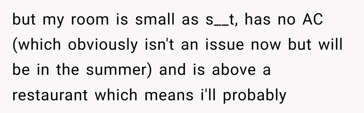 but my room is small as s__t, has no AC (which obviously isn't an issue now but will be in the summer) and is above a restaurant which means i'll...