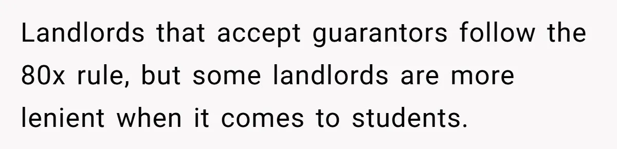 Landlords that accept guarantors follow the 80x rule, but some landlords are more lenient when it comes to students.