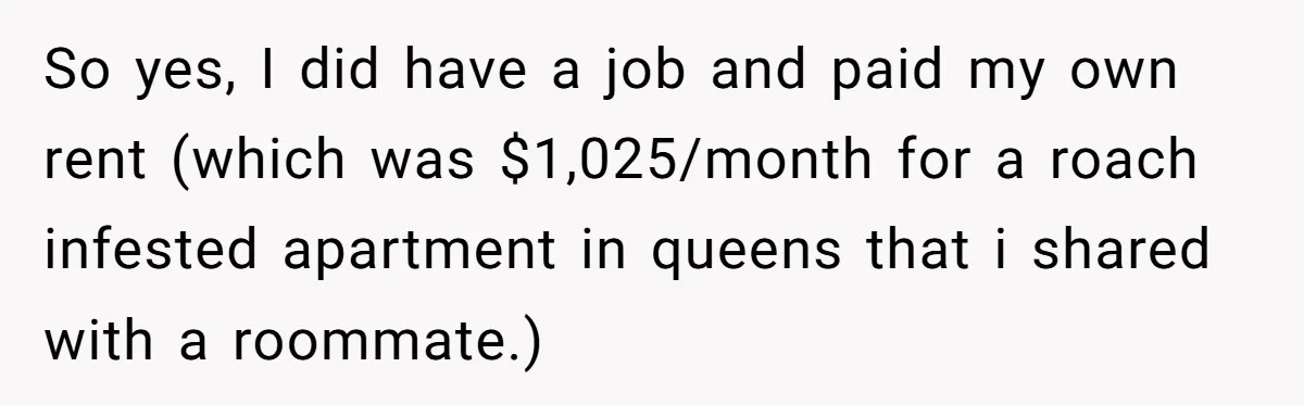 So yes, I did have a job and paid my own rent (which was $1,025/month for a roach infested apartment in queens that i shared with a roommate.)