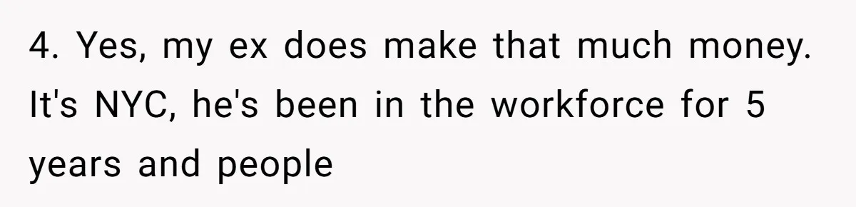 4. Yes, my ex does make that much money. It's NYC, he's been in the workforce for 5 years and people