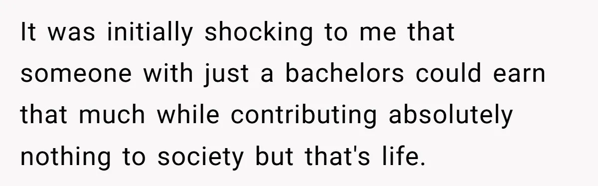 It was initially shocking to me that someone with just a bachelors could earn that much while contributing absolutely nothing to society but that's life.