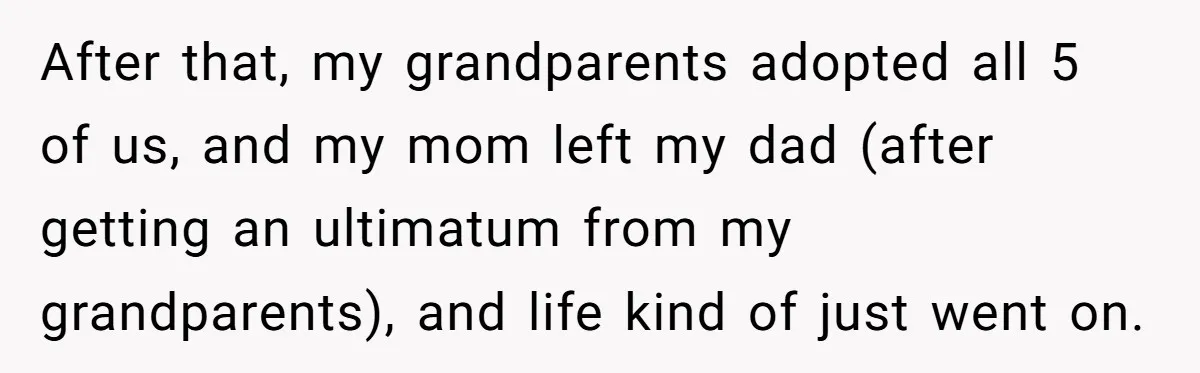 After that, my grandparents adopted all 5 of us, and my mom left my dad (after getting an ultimatum from my grandparents), and life kind of just went on.