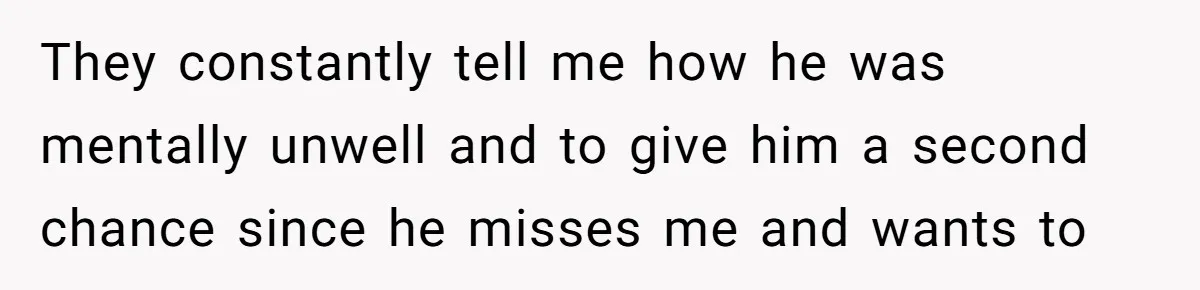 They constantly tell me how he was mentally unwell and to give him a second chance since he misses me and wants to