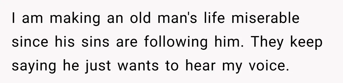 I am making an old man's life miserable since his sins are following him. They keep saying he just wants to hear my voice.