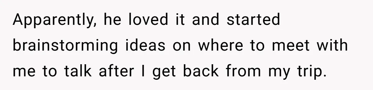 Apparently, he loved it and started brainstorming ideas on where to meet with me to talk after I get back from my trip.