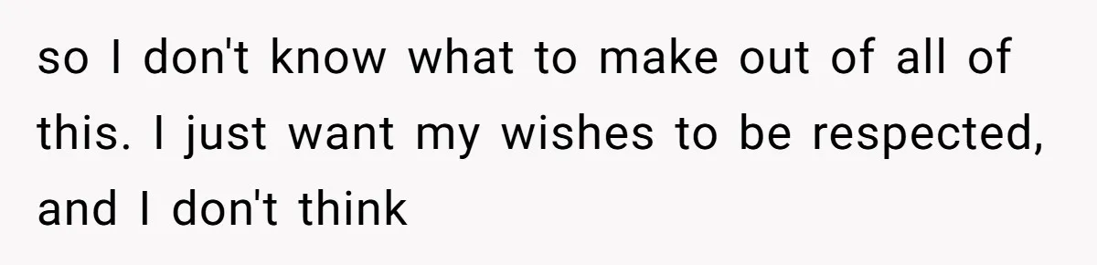 so I don't know what to make out of all of this. I just want my wishes to be respected, and I don't think