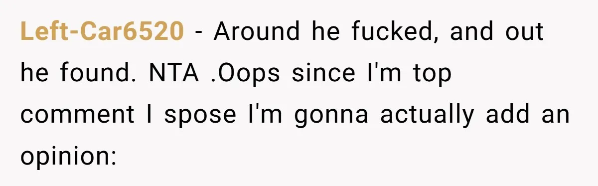 Left-Car6520 − Around he fucked, and out he found. NTA .Oops since I'm top comment I spose I'm gonna actually add an opinion: