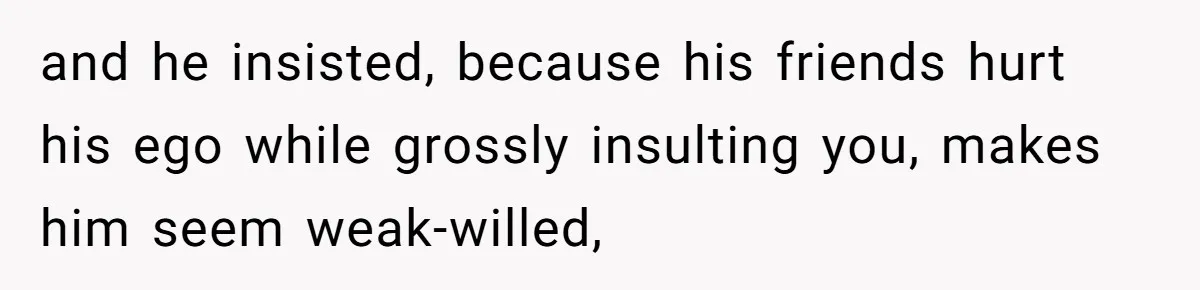 and he insisted, because his friends hurt his ego while grossly insulting you, makes him seem weak-willed,