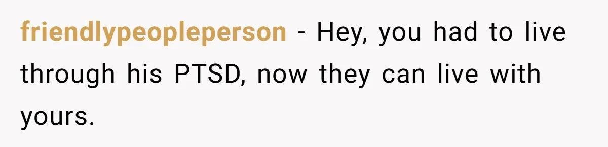 friendlypeopleperson − Hey, you had to live through his PTSD, now they can live with yours.