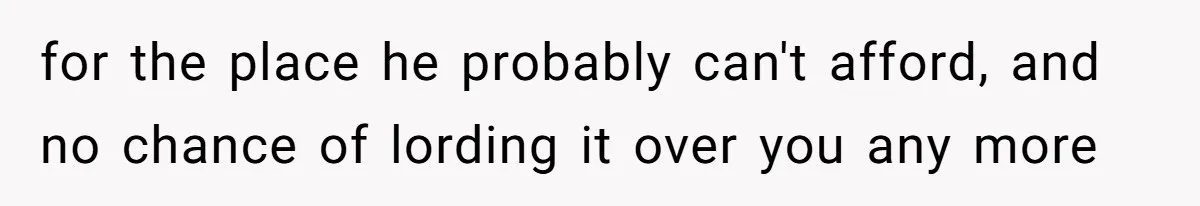 for the place he probably can't afford, and no chance of lording it over you any more