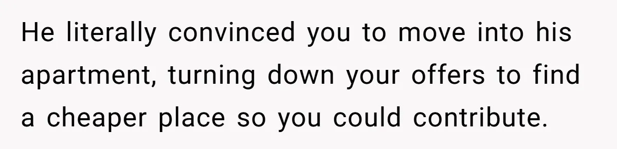 He literally convinced you to move into his apartment, turning down your offers to find a cheaper place so you could contribute.