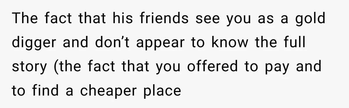 The fact that his friends see you as a gold digger and don’t appear to know the full story (the fact that you offered to pay and to find a...