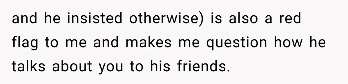 and he insisted otherwise) is also a red flag to me and makes me question how he talks about you to his friends.