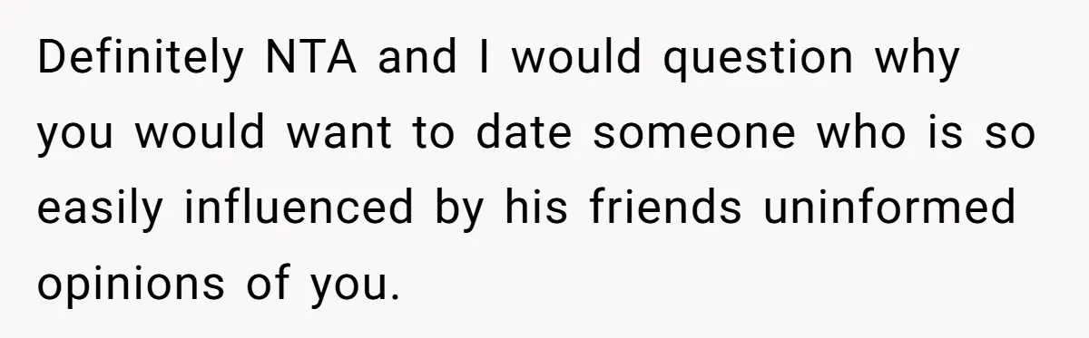 Definitely NTA and I would question why you would want to date someone who is so easily influenced by his friends uninformed opinions of you.