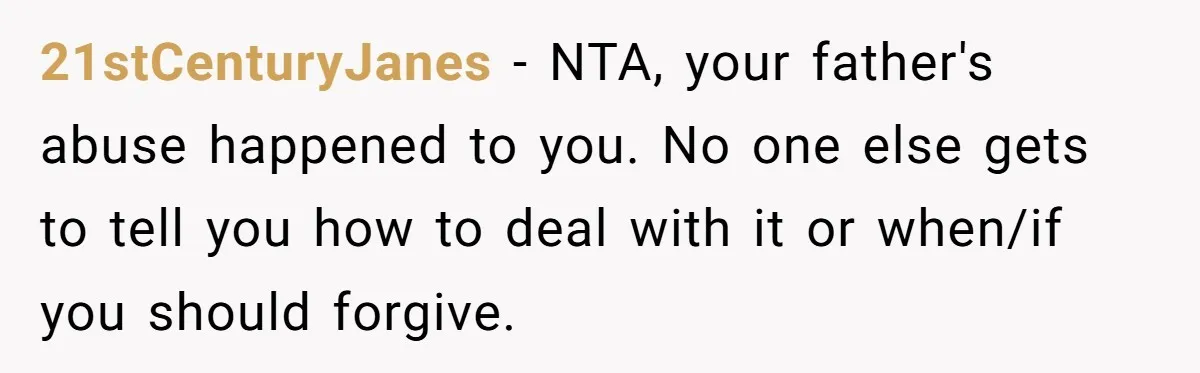 21stCenturyJanes − NTA, your father's abuse happened to you. No one else gets to tell you how to deal with it or when/if you should forgive.