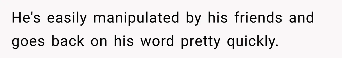 He's easily manipulated by his friends and goes back on his word pretty quickly.