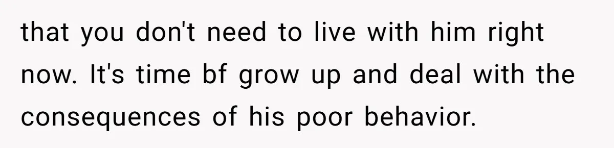 that you don't need to live with him right now. It's time bf grow up and deal with the consequences of his poor behavior.