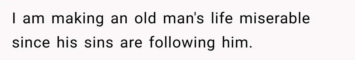 I am making an old man's life miserable since his sins are following him.