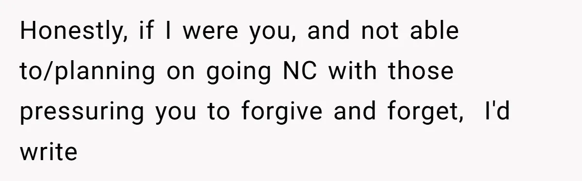 Honestly, if I were you, and not able to/planning on going NC with those pressuring you to forgive and forget,  I'd write