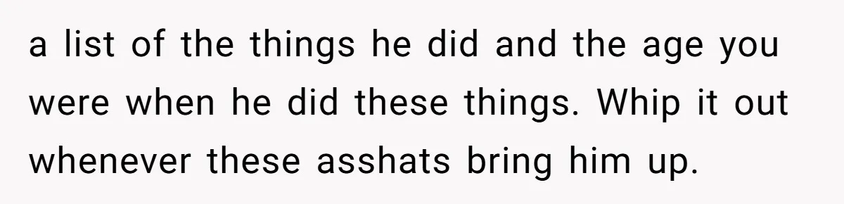 a list of the things he did and the age you were when he did these things. Whip it out whenever these asshats bring him up.