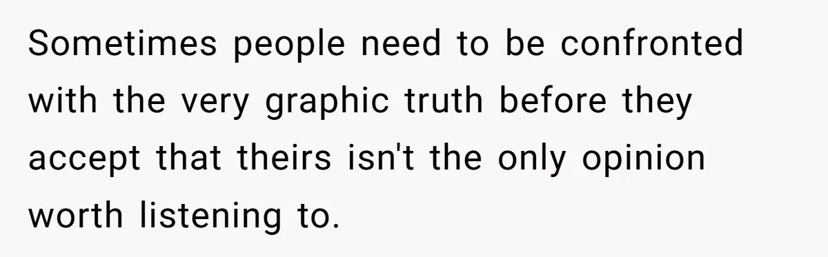 Sometimes people need to be confronted with the very graphic truth before they accept that theirs isn't the only opinion worth listening to.