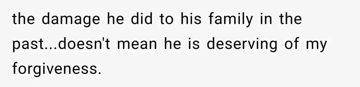 the damage he did to his family in the past...doesn't mean he is deserving of my forgiveness.