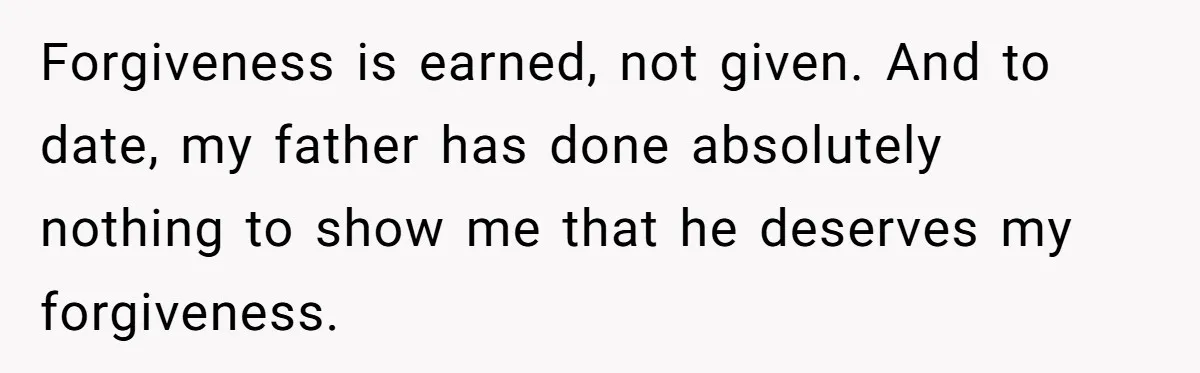 Forgiveness is earned, not given. And to date, my father has done absolutely nothing to show me that he deserves my forgiveness.