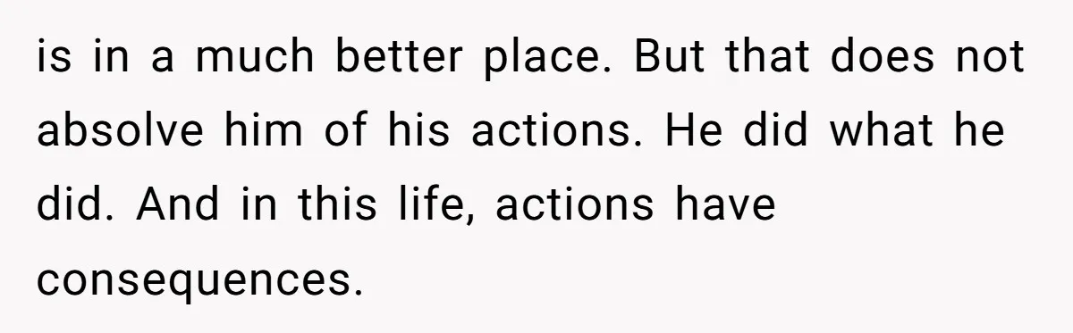 is in a much better place. But that does not absolve him of his actions. He did what he did. And in this life, actions have consequences.