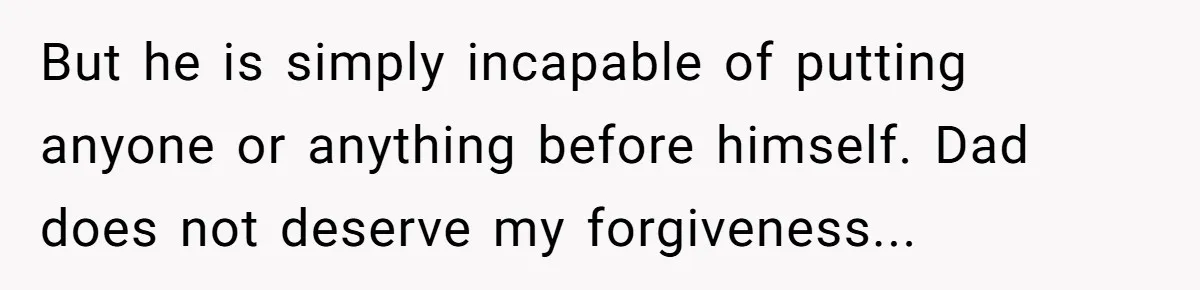 But he is simply incapable of putting anyone or anything before himself. Dad does not deserve my forgiveness...
