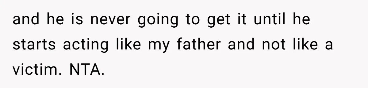 and he is never going to get it until he starts acting like my father and not like a victim. NTA.