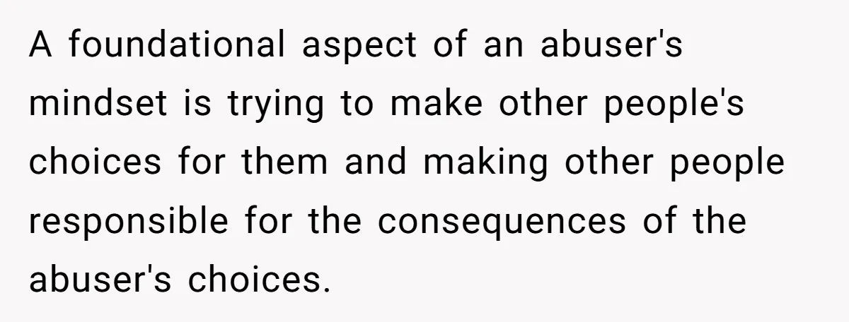A foundational aspect of an abuser's mindset is trying to make other people's choices for them and making other people responsible for the consequences of the abuser's choices.