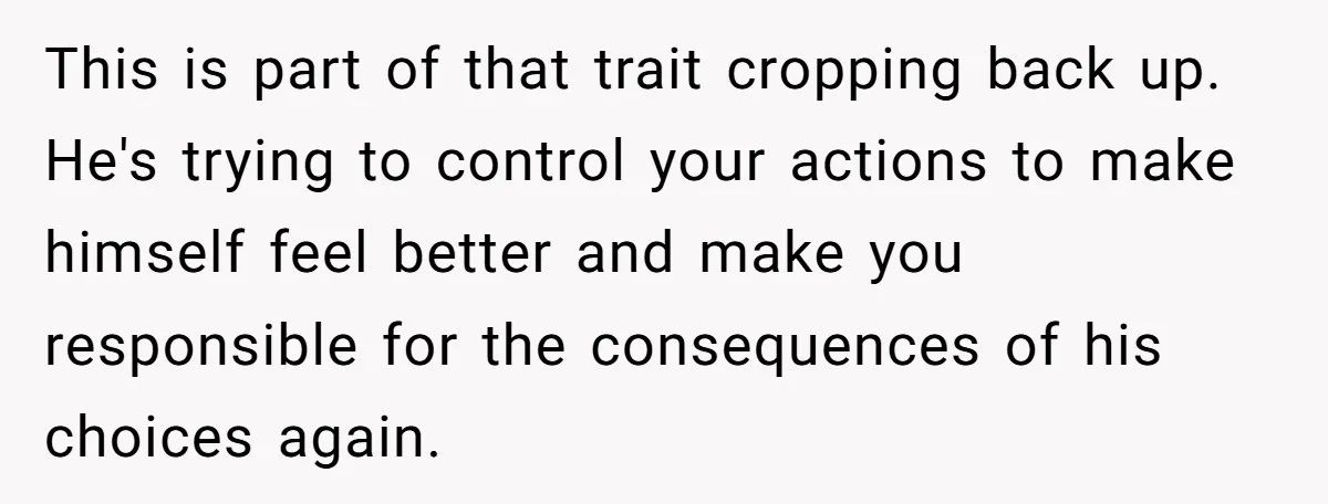 This is part of that trait cropping back up. He's trying to control your actions to make himself feel better and make you responsible for the consequences of his choices...