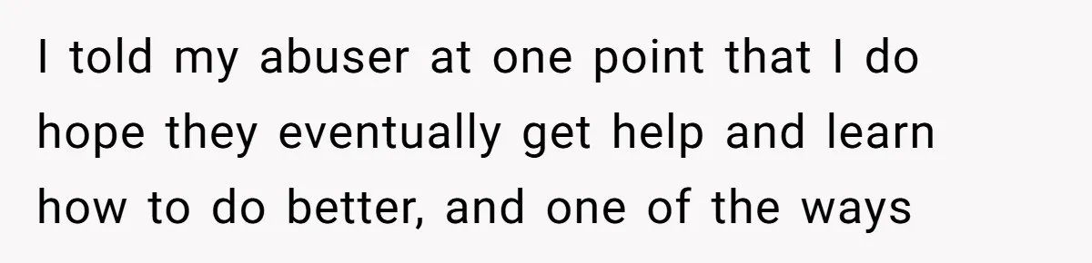 I told my abuser at one point that I do hope they eventually get help and learn how to do better, and one of the ways