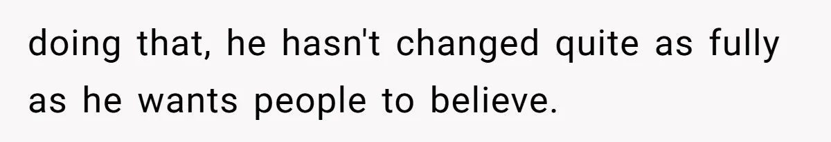 doing that, he hasn't changed quite as fully as he wants people to believe.