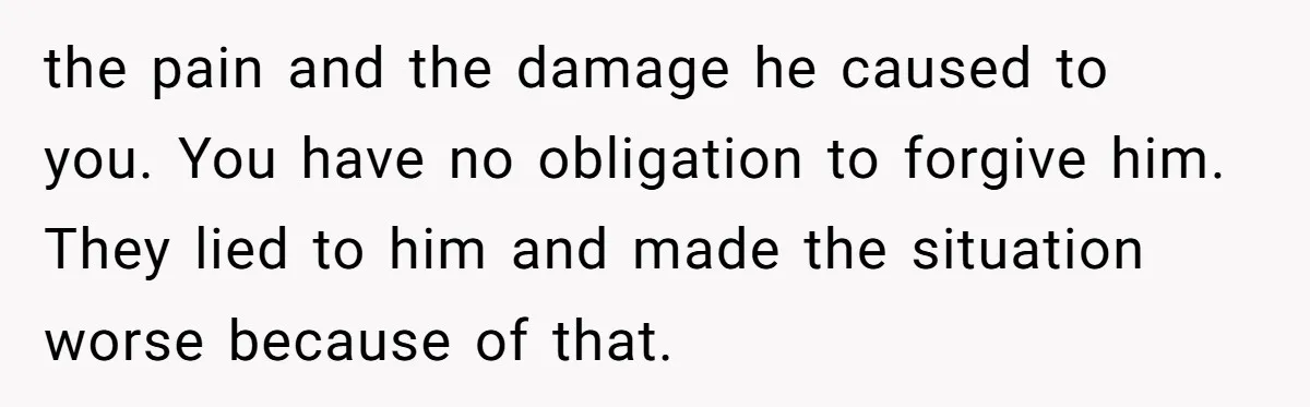 the pain and the damage he caused to you. You have no obligation to forgive him. They lied to him and made the situation worse because of that.