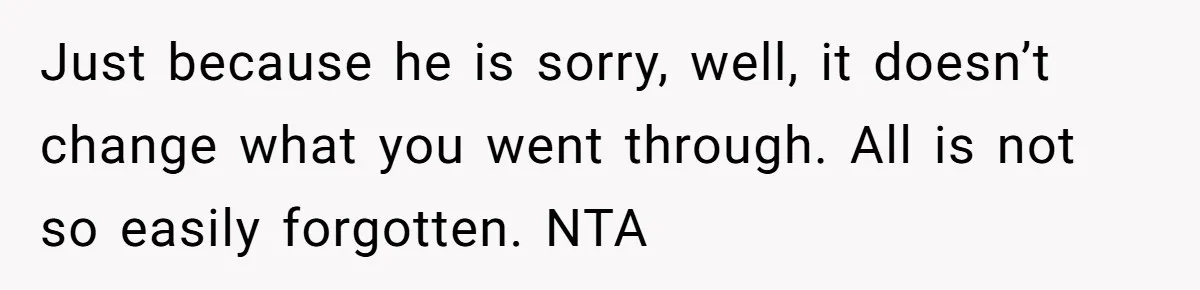 Just because he is sorry, well, it doesn’t change what you went through. All is not so easily forgotten. NTA