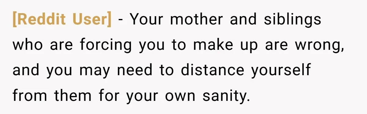 [Reddit User] − Your mother and siblings who are forcing you to make up are wrong, and you may need to distance yourself from them for your own sanity.
