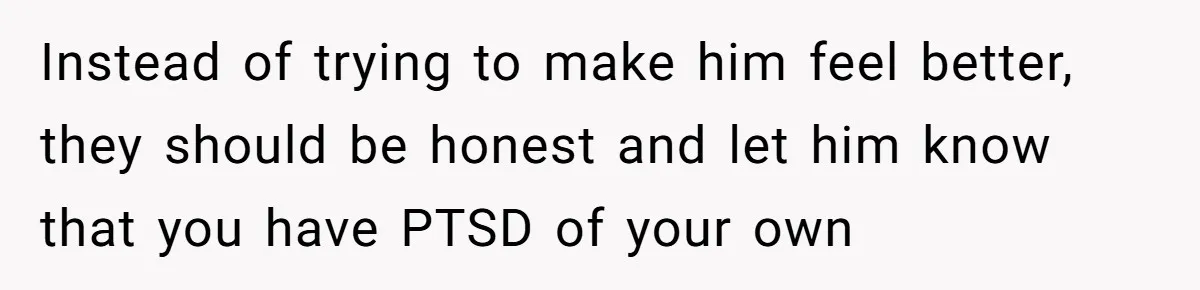 Instead of trying to make him feel better, they should be honest and let him know that you have PTSD of your own