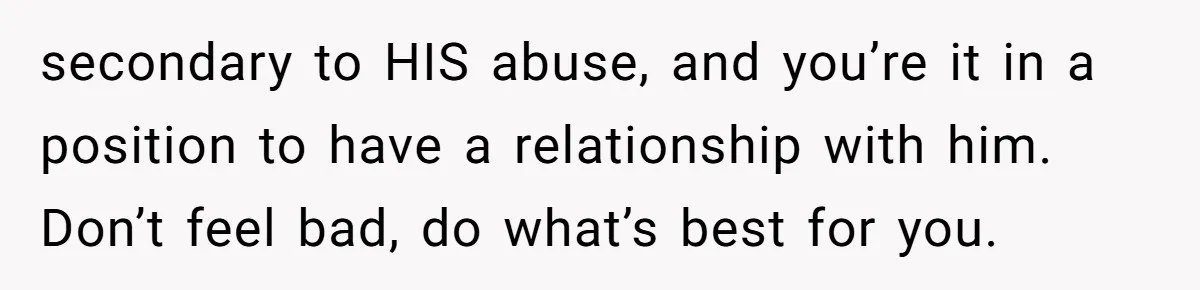 secondary to HIS abuse, and you’re it in a position to have a relationship with him. Don’t feel bad, do what’s best for you.