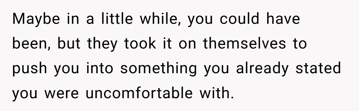 Maybe in a little while, you could have been, but they took it on themselves to push you into something you already stated you were uncomfortable with.