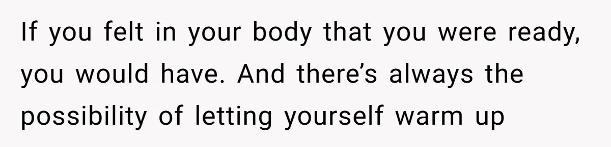If you felt in your body that you were ready, you would have. And there’s always the possibility of letting yourself warm up